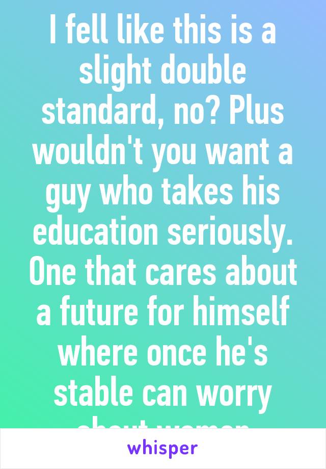 I fell like this is a slight double standard, no? Plus wouldn't you want a guy who takes his education seriously. One that cares about a future for himself where once he's stable can worry about women