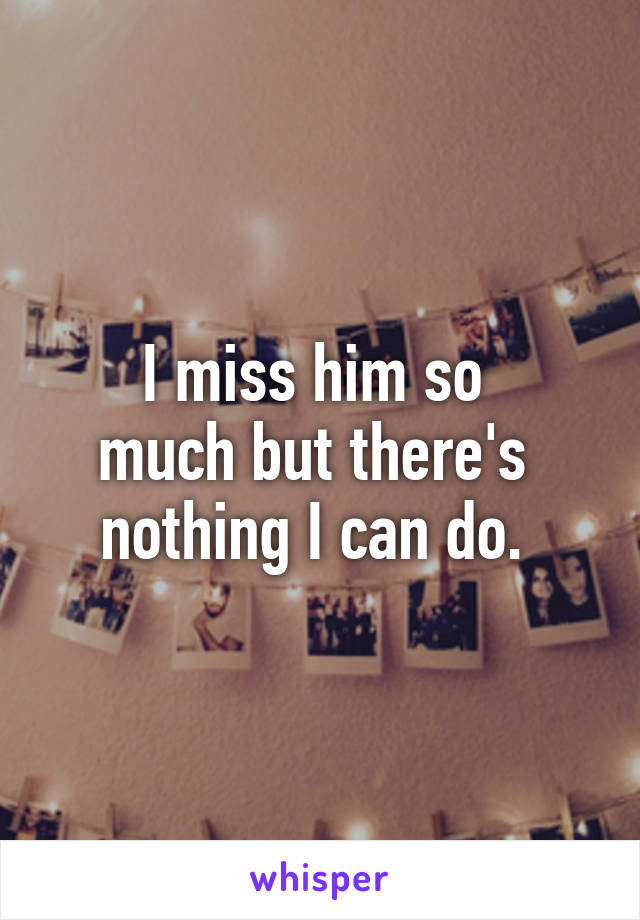 I miss him so 
much but there's 
nothing I can do. 