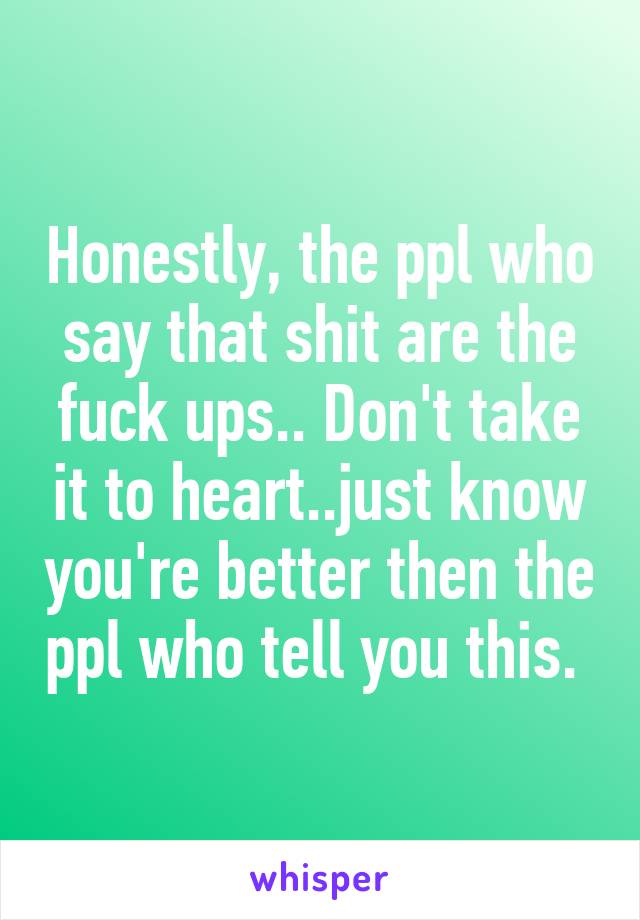 Honestly, the ppl who say that shit are the fuck ups.. Don't take it to heart..just know you're better then the ppl who tell you this. 