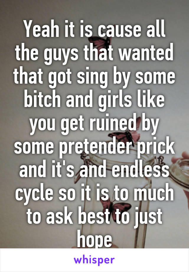 Yeah it is cause all the guys that wanted that got sing by some bitch and girls like you get ruined by some pretender prick and it's and endless cycle so it is to much to ask best to just hope