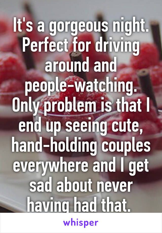 It's a gorgeous night. Perfect for driving around and people-watching. Only problem is that I end up seeing cute, hand-holding couples everywhere and I get sad about never having had that. 