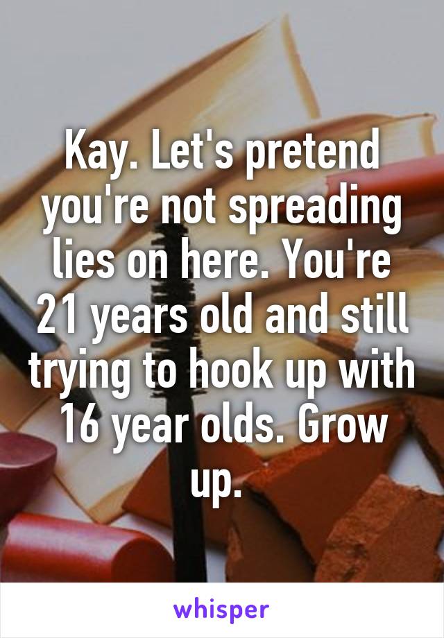 Kay. Let's pretend you're not spreading lies on here. You're 21 years old and still trying to hook up with 16 year olds. Grow up. 