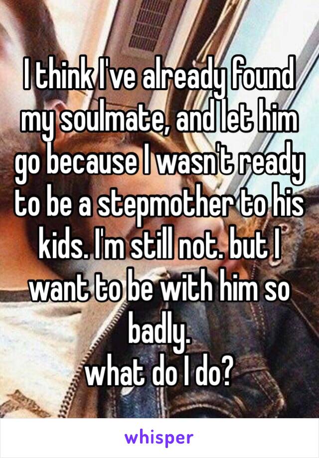 I think I've already found my soulmate, and let him go because I wasn't ready to be a stepmother to his kids. I'm still not. but I want to be with him so badly. 
what do I do? 