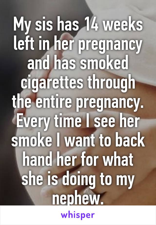 My sis has 14 weeks left in her pregnancy and has smoked cigarettes through the entire pregnancy. Every time I see her smoke I want to back hand her for what she is doing to my nephew.