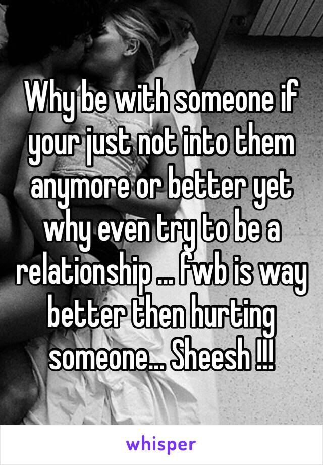 Why be with someone if your just not into them anymore or better yet why even try to be a relationship ... fwb is way better then hurting someone... Sheesh !!!