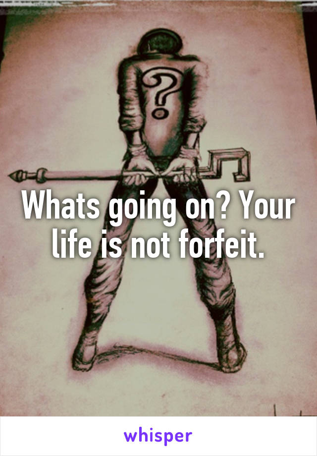 Whats going on? Your life is not forfeit.