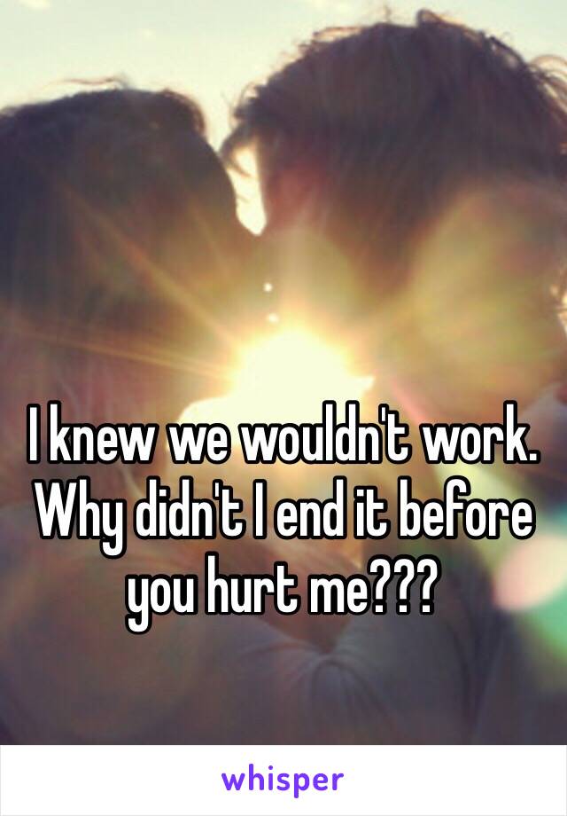 I knew we wouldn't work. Why didn't I end it before you hurt me???