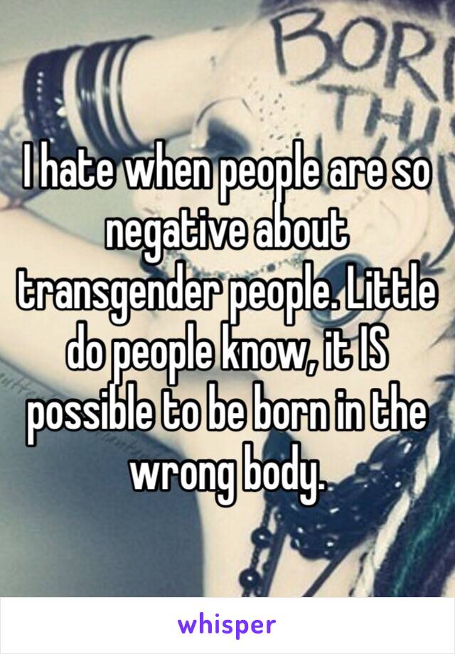 I hate when people are so negative about transgender people. Little do people know, it IS possible to be born in the wrong body. 