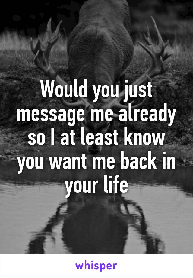 Would you just message me already so I at least know you want me back in your life