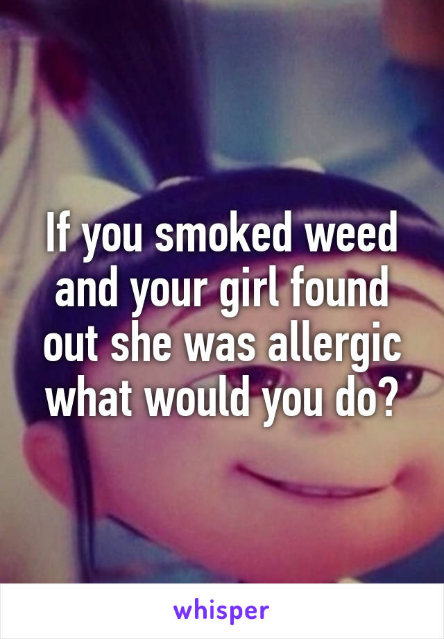 If you smoked weed and your girl found out she was allergic what would you do?