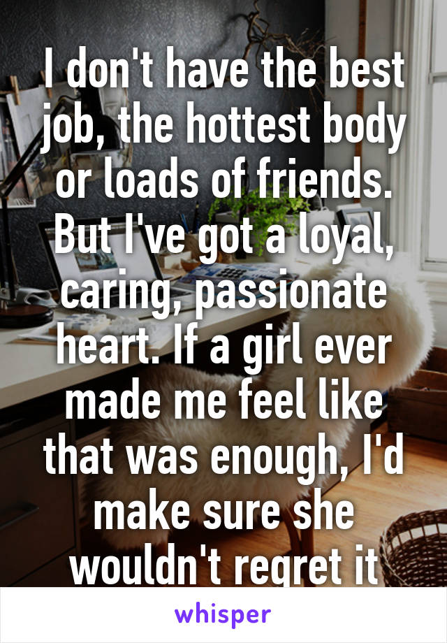 I don't have the best job, the hottest body or loads of friends. But I've got a loyal, caring, passionate heart. If a girl ever made me feel like that was enough, I'd make sure she wouldn't regret it