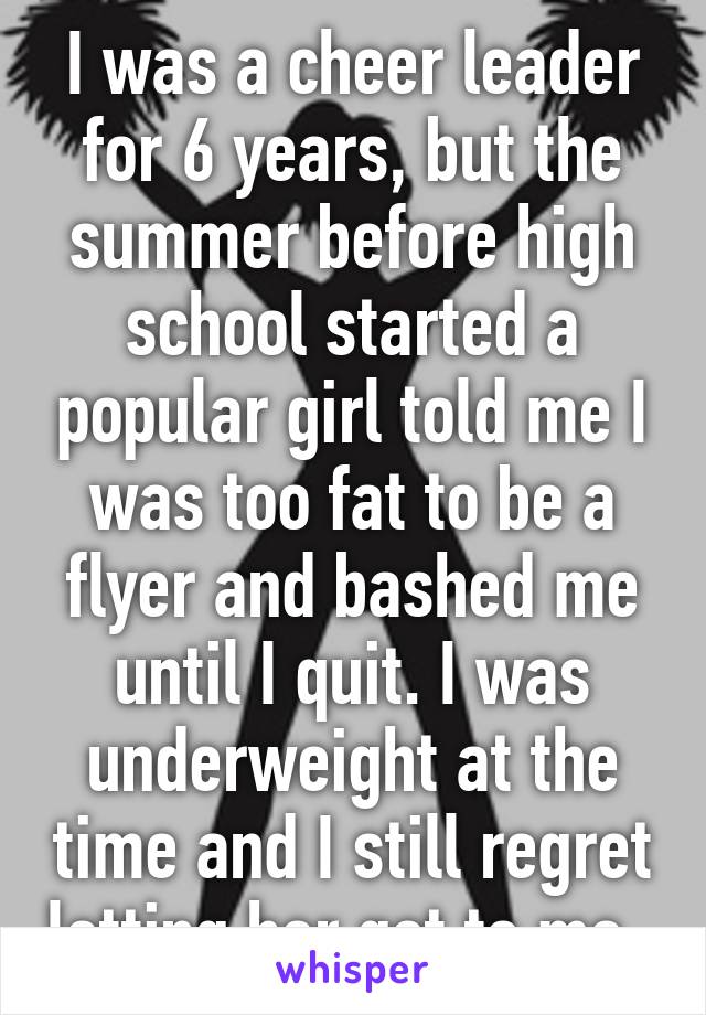 I was a cheer leader for 6 years, but the summer before high school started a popular girl told me I was too fat to be a flyer and bashed me until I quit. I was underweight at the time and I still regret letting her get to me. 