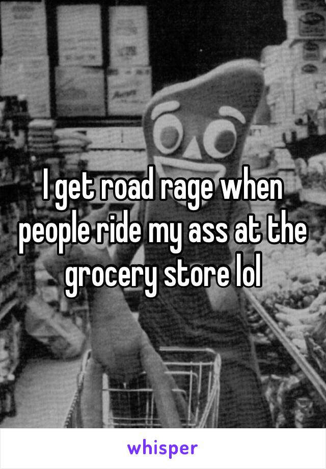 I get road rage when people ride my ass at the grocery store lol