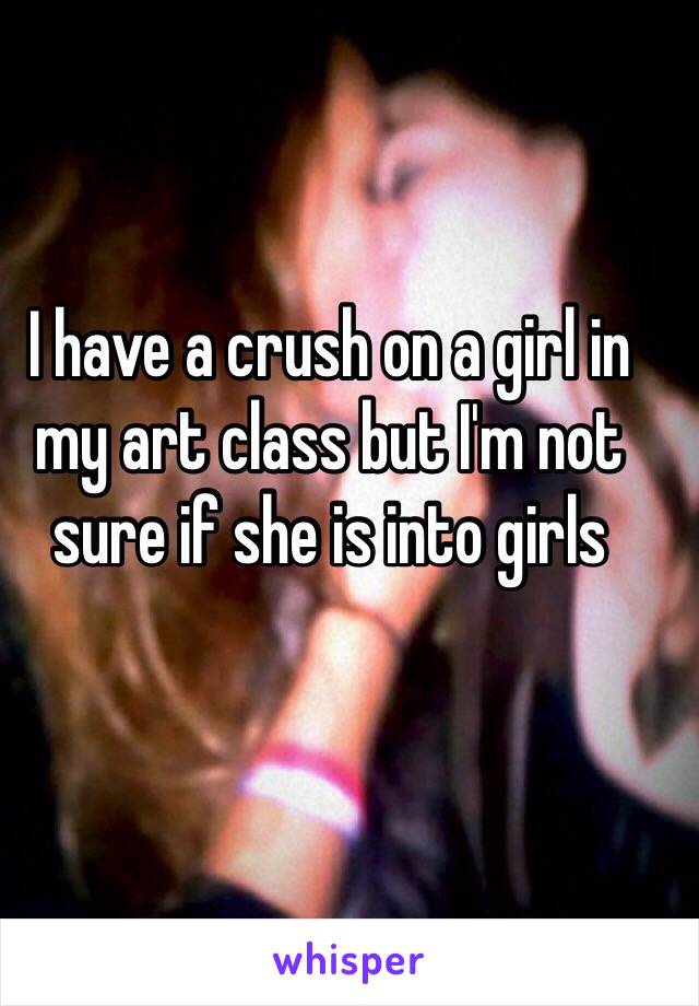 I have a crush on a girl in my art class but I'm not sure if she is into girls