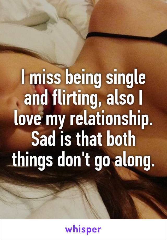 I miss being single and flirting, also I love my relationship. Sad is that both things don't go along.