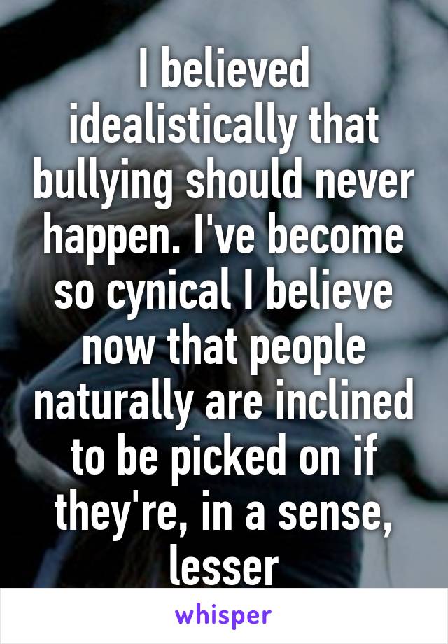 I believed idealistically that bullying should never happen. I've become so cynical I believe now that people naturally are inclined to be picked on if they're, in a sense, lesser