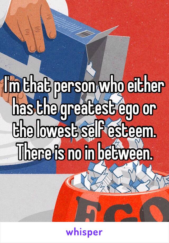 I'm that person who either has the greatest ego or the lowest self esteem. There is no in between.