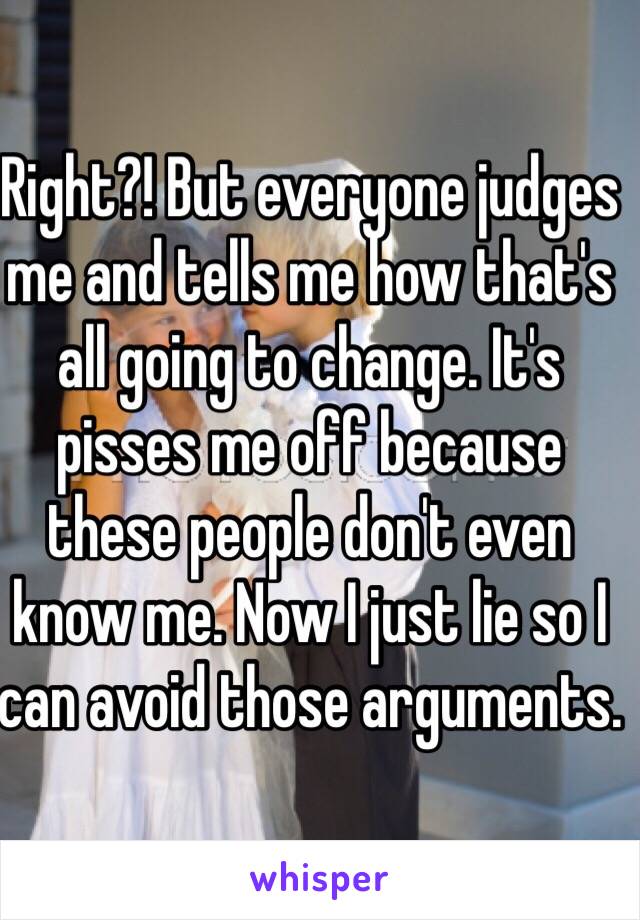 Right?! But everyone judges me and tells me how that's all going to change. It's pisses me off because these people don't even know me. Now I just lie so I can avoid those arguments.