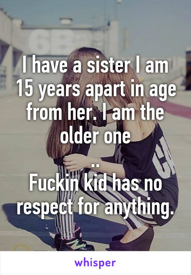 I have a sister I am 15 years apart in age from her. I am the older one
..
Fuckin kid has no respect for anything.