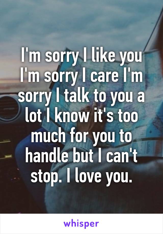 I'm sorry I like you I'm sorry I care I'm sorry I talk to you a lot I know it's too much for you to handle but I can't stop. I love you.