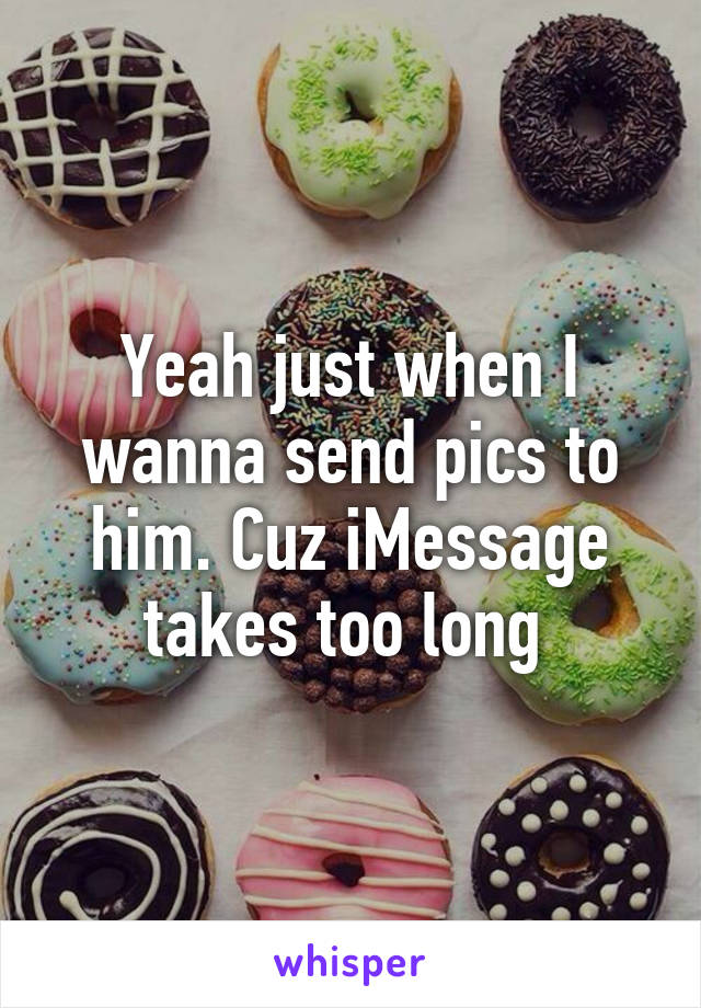 Yeah just when I wanna send pics to him. Cuz iMessage takes too long 