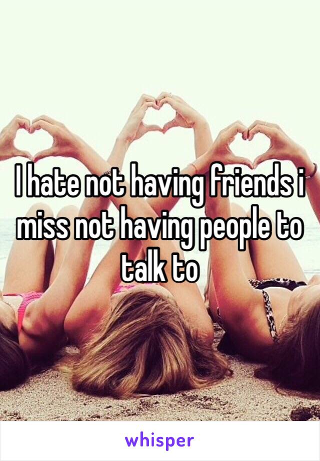 I hate not having friends i miss not having people to talk to