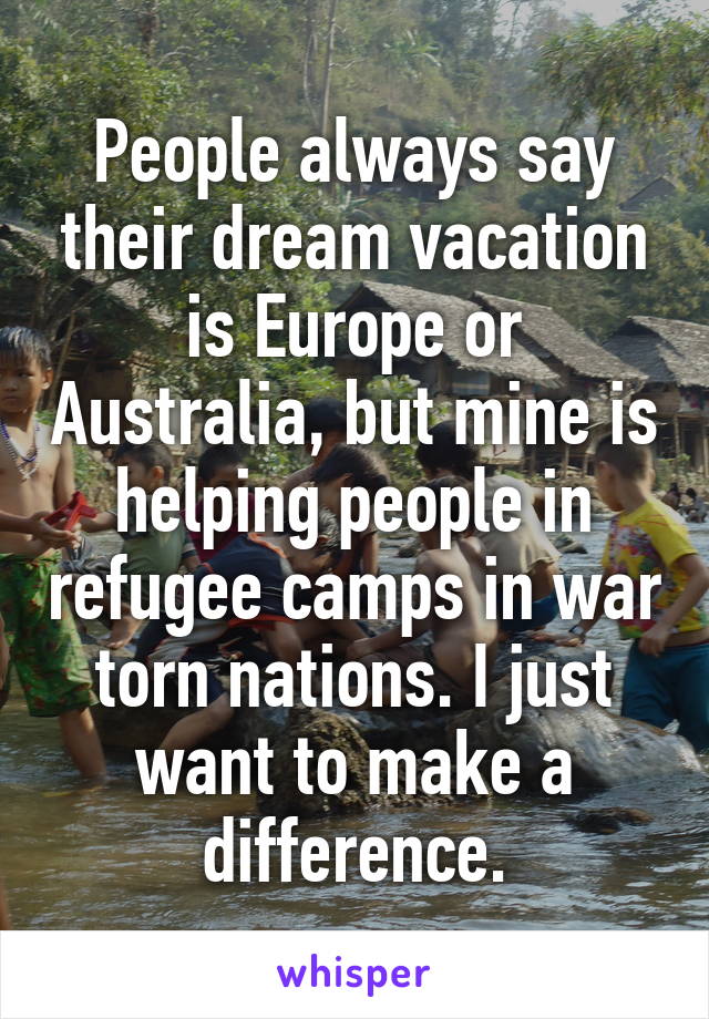 People always say their dream vacation is Europe or Australia, but mine is helping people in refugee camps in war torn nations. I just want to make a difference.