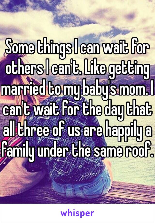 Some things I can wait for others I can't. Like getting married to my baby's mom. I can't wait for the day that all three of us are happily a family under the same roof. 