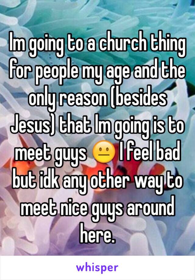 Im going to a church thing for people my age and the only reason (besides Jesus) that Im going is to meet guys 😐 I feel bad but idk any other way to meet nice guys around here. 