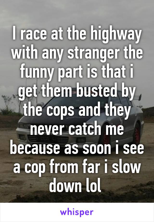 I race at the highway with any stranger the funny part is that i get them busted by the cops and they never catch me because as soon i see a cop from far i slow down lol 