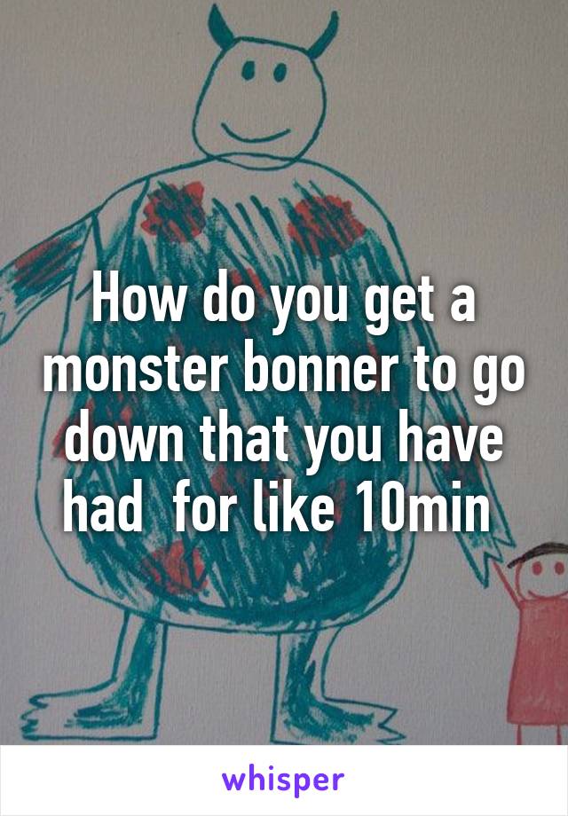 How do you get a monster bonner to go down that you have had  for like 10min 