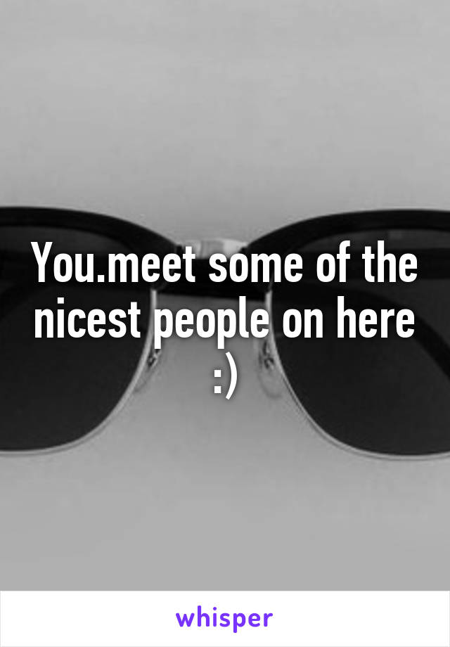 You.meet some of the nicest people on here :)