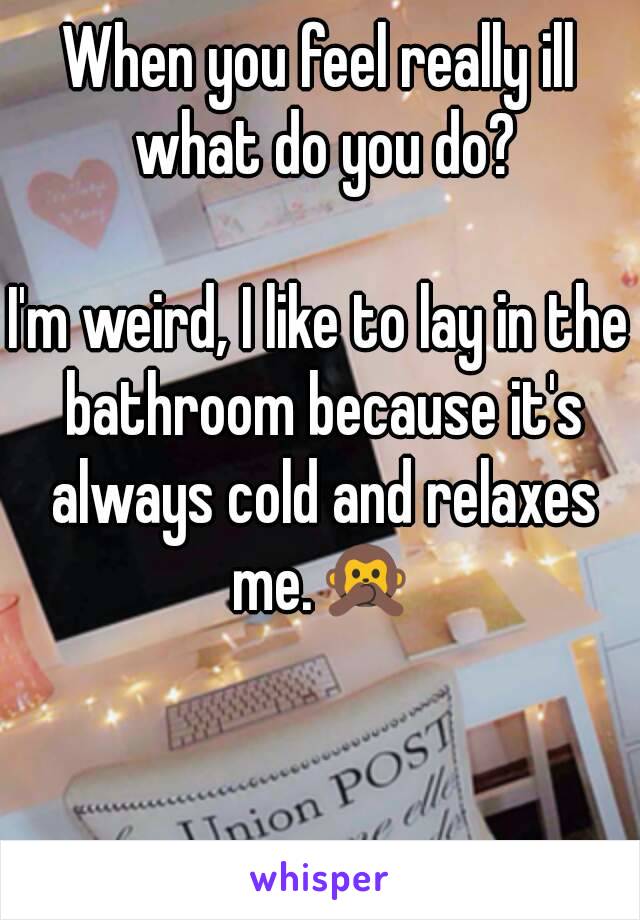 When you feel really ill what do you do?

I'm weird, I like to lay in the bathroom because it's always cold and relaxes me.🙊