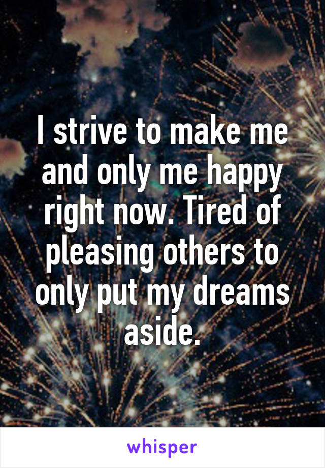 I strive to make me and only me happy right now. Tired of pleasing others to only put my dreams aside.