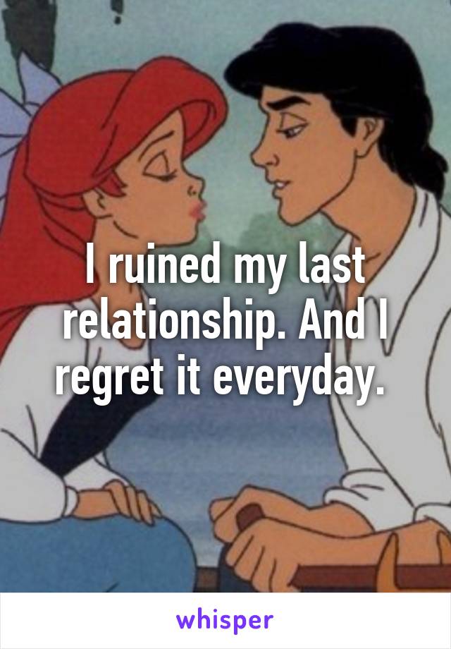 I ruined my last relationship. And I regret it everyday. 