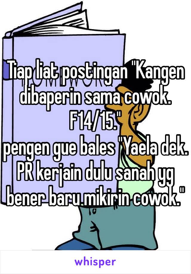 Tiap liat postingan "Kangen dibaperin sama cowok. F14/15." 
pengen gue bales "Yaela dek. PR kerjain dulu sanah yg bener baru mikirin cowok."