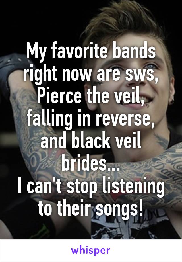 My favorite bands right now are sws, Pierce the veil, falling in reverse, and black veil brides...
I can't stop listening to their songs!