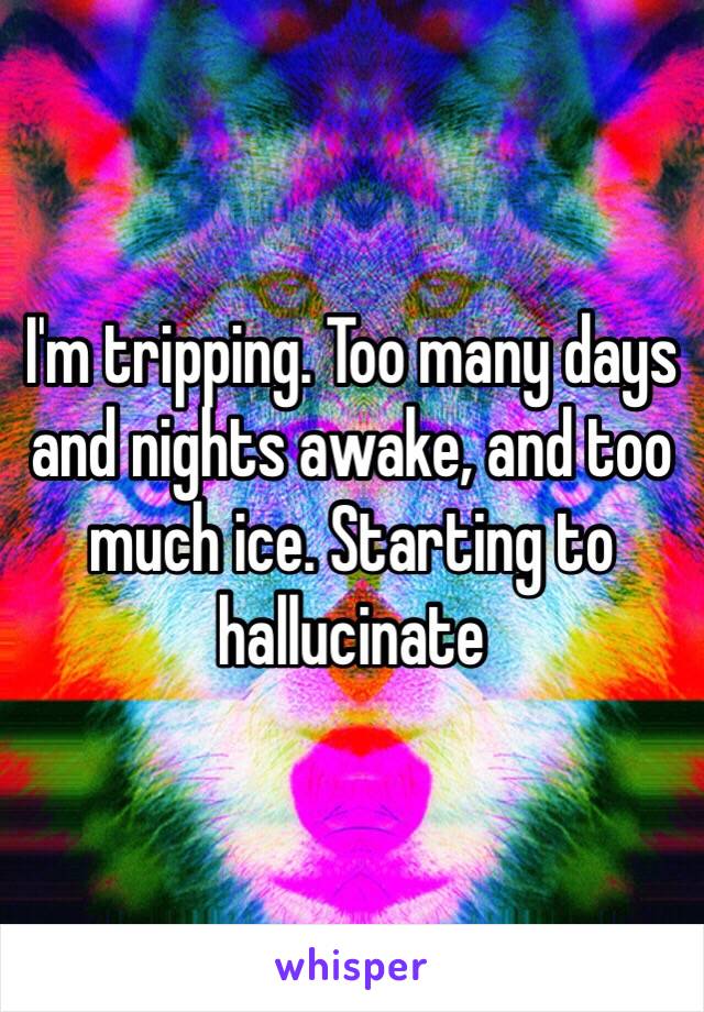 I'm tripping. Too many days and nights awake, and too much ice. Starting to hallucinate