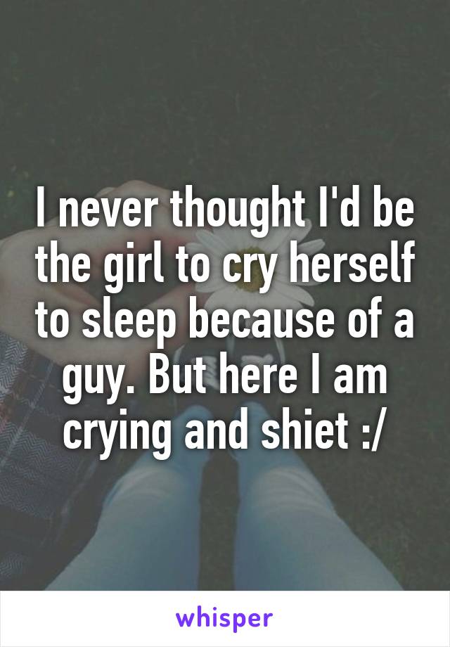 I never thought I'd be the girl to cry herself to sleep because of a guy. But here I am crying and shiet :/