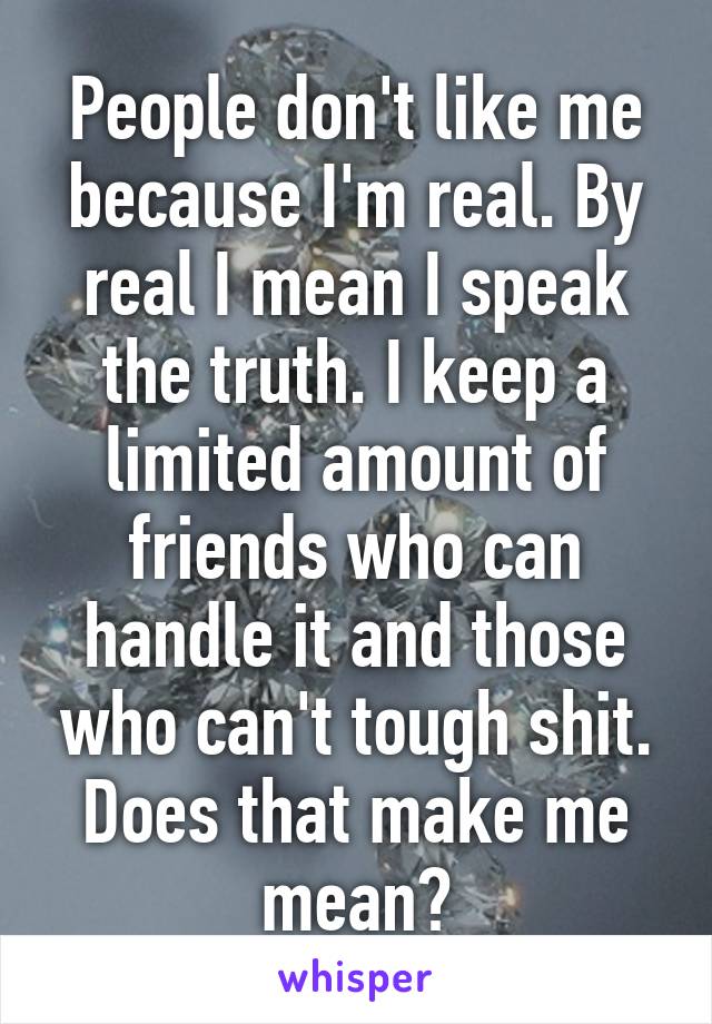 People don't like me because I'm real. By real I mean I speak the truth. I keep a limited amount of friends who can handle it and those who can't tough shit. Does that make me mean?