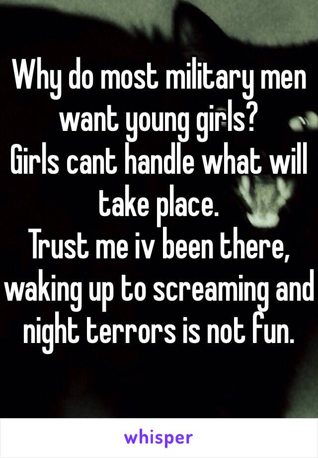 Why do most military men want young girls?
Girls cant handle what will take place.
Trust me iv been there, waking up to screaming and night terrors is not fun. 