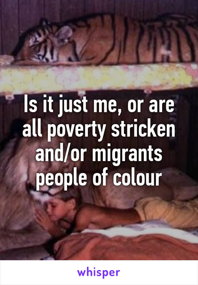 Is it just me, or are all poverty stricken and/or migrants people of colour