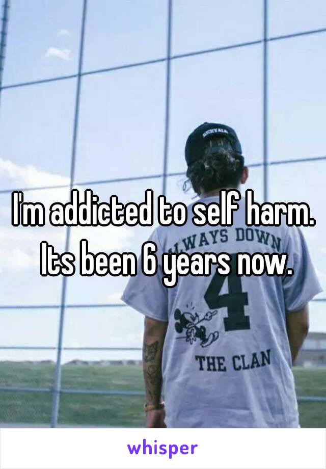 I'm addicted to self harm. 
Its been 6 years now.