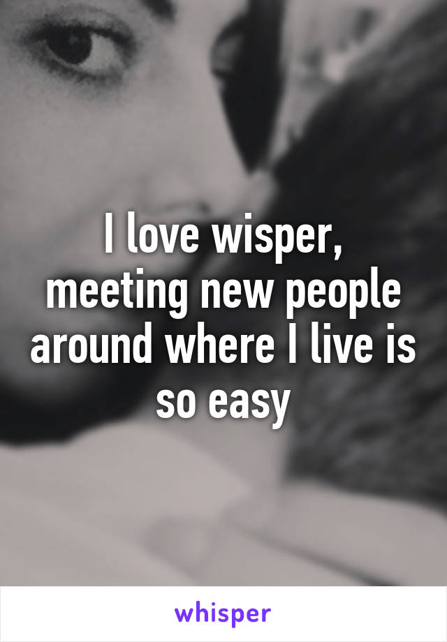 I love wisper, meeting new people around where I live is so easy