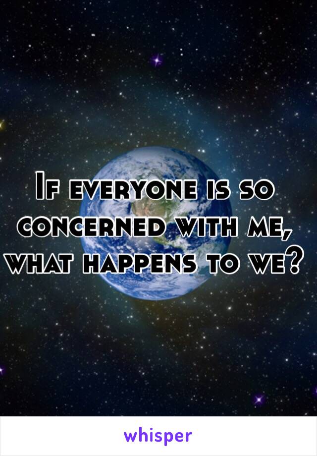 If everyone is so concerned with me, what happens to we?