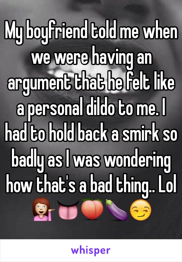 My boyfriend told me when we were having an argument that he felt like a personal dildo to me. I had to hold back a smirk so badly as I was wondering how that's a bad thing.. Lol 💁👅🍑🍆😏