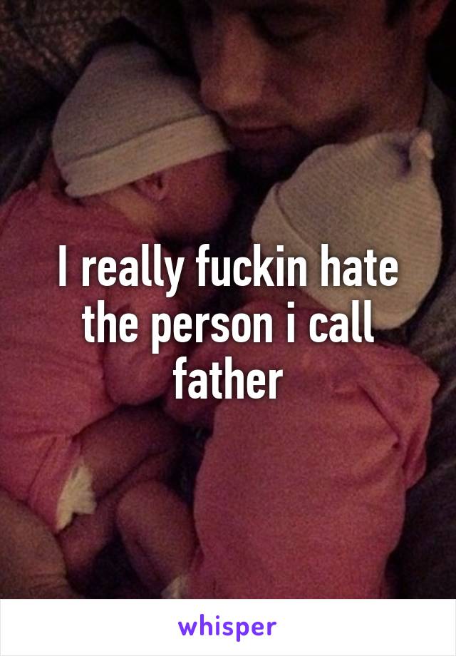 I really fuckin hate the person i call father