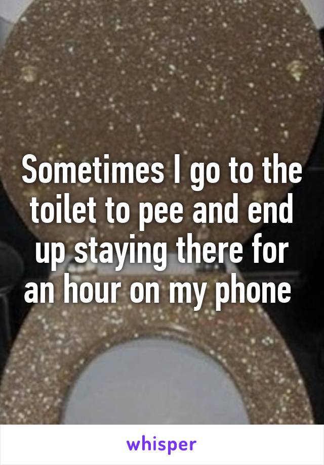 Sometimes I go to the toilet to pee and end up staying there for an hour on my phone 