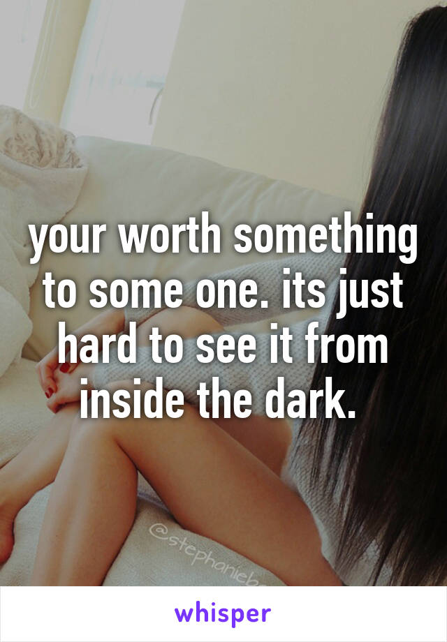 your worth something to some one. its just hard to see it from inside the dark. 