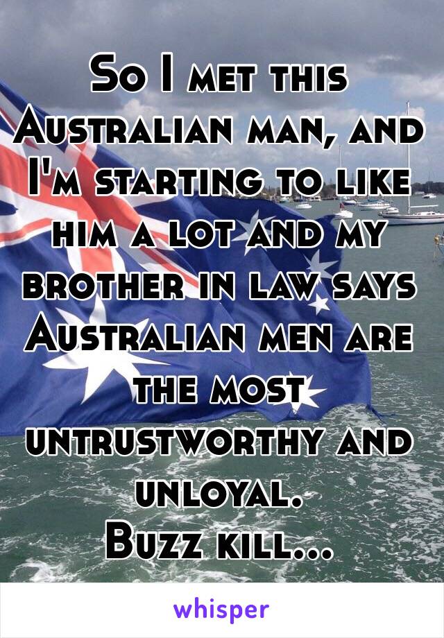 So I met this Australian man, and I'm starting to like him a lot and my brother in law says Australian men are the most untrustworthy and unloyal. 
Buzz kill...